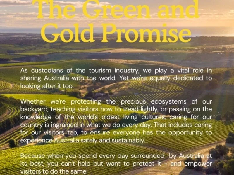 The Green is Our Gold Promise: As custodians of the tourism industry, we play a vital role in sharing Australia with the world. Yet we're equally dedicated to looking after it too. Whether we're protecting the precious exosystems of our backyard, teaching visitors how to tread lightly, or passing on the knowledge of the world's oldest living cultures, caring for our country is ingrained in what we do every day. That includes caring for our visitros too, to ensure everyone has the opportunity to experience Australia safely and sustainably.