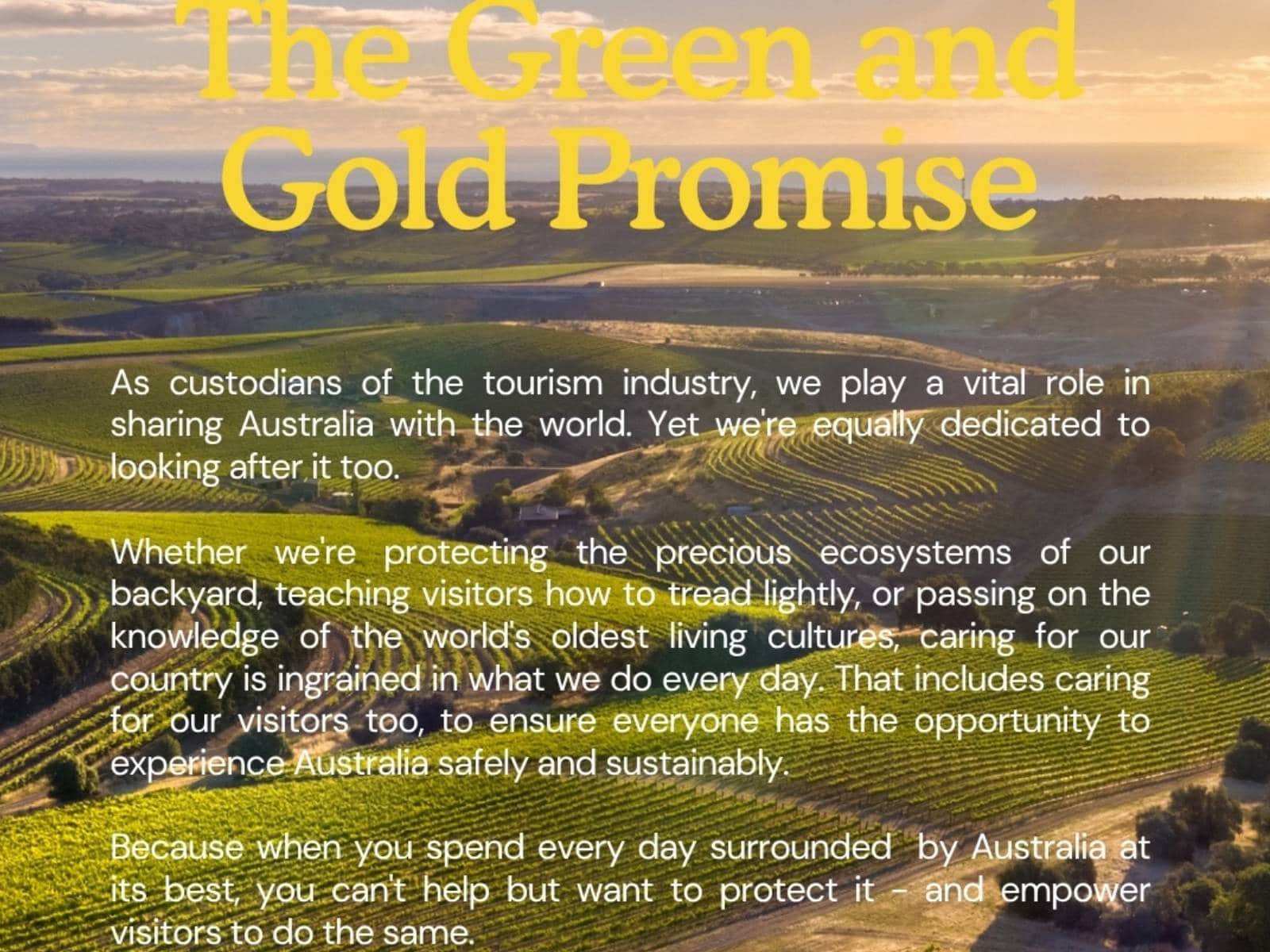 The Green is Our Gold Promise: As custodians of the tourism industry, we play a vital role in sharing Australia with the world. Yet we're equally dedicated to looking after it too. Whether we're protecting the precious exosystems of our backyard, teaching visitors how to tread lightly, or passing on the knowledge of the world's oldest living cultures, caring for our country is ingrained in what we do every day. That includes caring for our visitros too, to ensure everyone has the opportunity to experience Australia safely and sustainably.